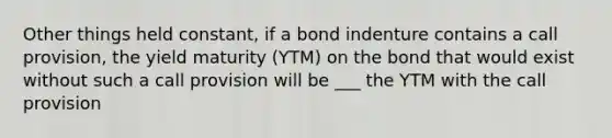 Other things held constant, if a bond indenture contains a call provision, the yield maturity (YTM) on the bond that would exist without such a call provision will be ___ the YTM with the call provision