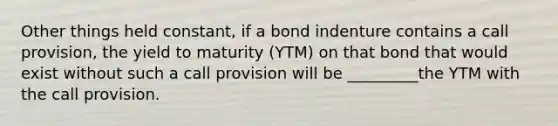 Other things held constant, if a bond indenture contains a call provision, the yield to maturity (YTM) on that bond that would exist without such a call provision will be _________the YTM with the call provision.