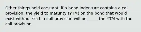 Other things held constant, if a bond indenture contains a call provision, the yield to maturity (YTM) on the bond that would exist without such a call provision will be _____ the YTM with the call provision.