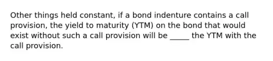 Other things held constant, if a bond indenture contains a call provision, the yield to maturity (YTM) on the bond that would exist without such a call provision will be _____ the YTM with the call provision.​