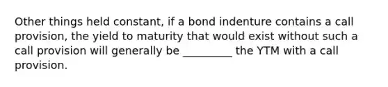 Other things held constant, if a bond indenture contains a call provision, the yield to maturity that would exist without such a call provision will generally be _________ the YTM with a call provision.