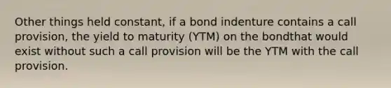 Other things held constant, if a bond indenture contains a call provision, the yield to maturity (YTM) on the bondthat would exist without such a call provision will be the YTM with the call provision.