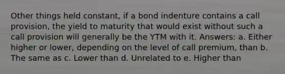 Other things held constant, if a bond indenture contains a call provision, the yield to maturity that would exist without such a call provision will generally be the YTM with it. Answers: a. Either higher or lower, depending on the level of call premium, than b. The same as c. Lower than d. Unrelated to e. Higher than