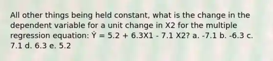 All other things being held constant, what is the change in the dependent variable for a unit change in X2 for the multiple regression equation: Ŷ = 5.2 + 6.3X1 - 7.1 X2? a. -7.1 b. -6.3 c. 7.1 d. 6.3 e. 5.2