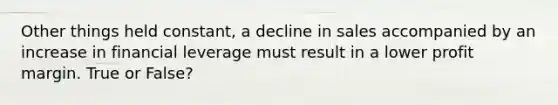 Other things held constant, a decline in sales accompanied by an increase in financial leverage must result in a lower profit margin. True or False?