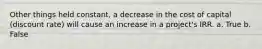 Other things held constant, a decrease in the cost of capital (discount rate) will cause an increase in a project's IRR. a. True b. False