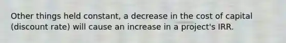 Other things held constant, a decrease in the cost of capital (discount rate) will cause an increase in a project's IRR.