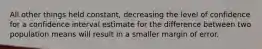 All other things held​ constant, decreasing the level of confidence for a confidence interval estimate for the difference between two population means will result in a smaller margin of error.