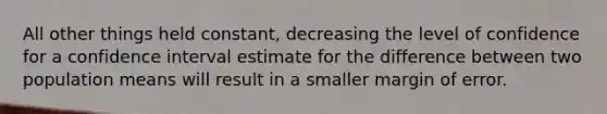 All other things held​ constant, decreasing the level of confidence for a confidence interval estimate for the difference between two population means will result in a smaller margin of error.