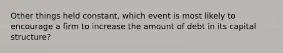 Other things held constant, which event is most likely to encourage a firm to increase the amount of debt in its capital structure?