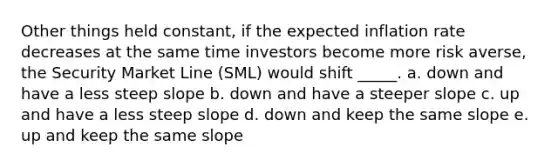 Other things held constant, if the expected inflation rate decreases at the same time investors become more risk averse, the Security Market Line (SML) would shift _____. a. down and have a less steep slope b. down and have a steeper slope c. up and have a less steep slope d. down and keep the same slope e. up and keep the same slope