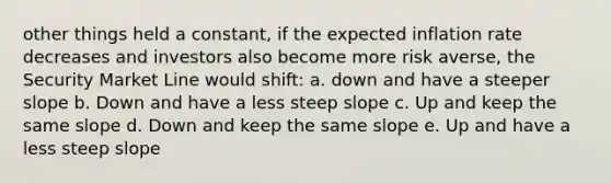 other things held a constant, if the expected inflation rate decreases and investors also become more risk averse, the Security Market Line would shift: a. down and have a steeper slope b. Down and have a less steep slope c. Up and keep the same slope d. Down and keep the same slope e. Up and have a less steep slope