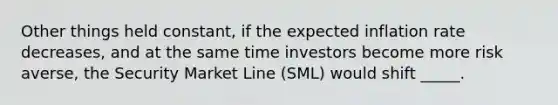 Other things held constant, if the expected inflation rate decreases, and at the same time investors become more risk averse, the Security Market Line (SML) would shift _____.