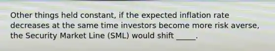 Other things held constant, if the expected inflation rate decreases at the same time investors become more risk averse, the Security Market Line (SML) would shift _____.