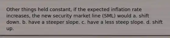 Other things held constant, if the expected inflation rate increases, the new security market line (SML) would a. shift down. b. have a steeper slope. c. have a less steep slope. d. shift up.