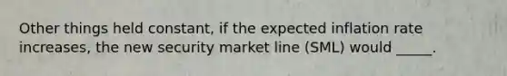 Other things held constant, if the expected inflation rate increases, the new security market line (SML) would _____.