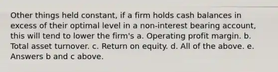 Other things held constant, if a firm holds cash balances in excess of their optimal level in a non-interest bearing account, this will tend to lower the firm's a. Operating profit margin. b. Total asset turnover. c. Return on equity. d. All of the above. e. Answers b and c above.