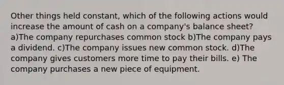 Other things held constant, which of the following actions would increase the amount of cash on a company's balance sheet? a)The company repurchases common stock b)The company pays a dividend. c)The company issues new common stock. d)The company gives customers more time to pay their bills. e) The company purchases a new piece of equipment.