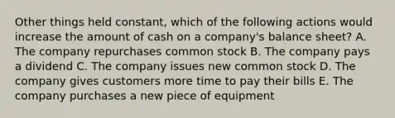 Other things held constant, which of the following actions would increase the amount of cash on a company's balance sheet? A. The company repurchases common stock B. The company pays a dividend C. The company issues new common stock D. The company gives customers more time to pay their bills E. The company purchases a new piece of equipment