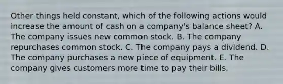 Other things held constant, which of the following actions would increase the amount of cash on a company's balance sheet? A. The company issues new common stock. B. The company repurchases common stock. C. The company pays a dividend. D. The company purchases a new piece of equipment. E. The company gives customers more time to pay their bills.