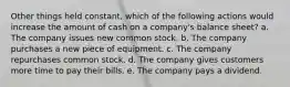 Other things held constant, which of the following actions would increase the amount of cash on a company's balance sheet? a. The company issues new common stock. b. The company purchases a new piece of equipment. c. The company repurchases common stock. d. The company gives customers more time to pay their bills. e. The company pays a dividend.