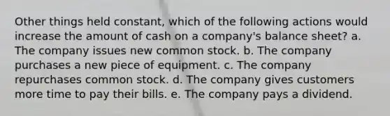 Other things held constant, which of the following actions would increase the amount of cash on a company's balance sheet? a. The company issues new common stock. b. The company purchases a new piece of equipment. c. The company repurchases common stock. d. The company gives customers more time to pay their bills. e. The company pays a dividend.