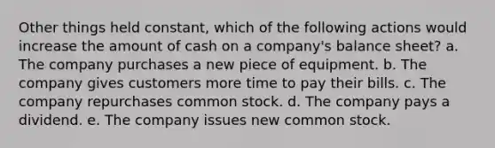 ​Other things held constant, which of the following actions would increase the amount of cash on a company's balance sheet? a. ​The company purchases a new piece of equipment. b. ​The company gives customers more time to pay their bills. c. ​The company repurchases common stock. d. ​The company pays a dividend. e. ​The company issues new common stock.