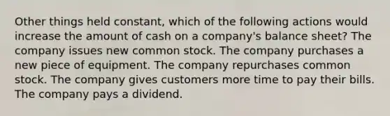 Other things held constant, which of the following actions would increase the amount of cash on a company's balance sheet? The company issues new common stock. The company purchases a new piece of equipment. The company repurchases common stock. The company gives customers more time to pay their bills. The company pays a dividend.