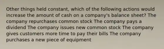 Other things held constant, which of the following actions would increase the amount of cash on a company's balance sheet? The company repurchases common stock The company pays a dividend The company issues new common stock The company gives customers more time to pay their bills The company purchases a new piece of equipment