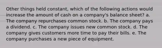 ​Other things held constant, which of the following actions would increase the amount of cash on a company's balance sheet? a. ​The company repurchases common stock. b. ​The company pays a dividend. c. The company issues new common stock. d. ​The company gives customers more time to pay their bills. e. ​The company purchases a new piece of equipment.