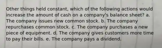 Other things held constant, which of the following actions would increase the amount of cash on a company's balance sheet? a. The company issues new common stock. b. The company repurchases common stock. c. The company purchases a new piece of equipment. d. The company gives customers more time to pay their bills. e. The company pays a dividend.