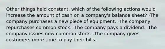 Other things held constant, which of the following actions would increase the amount of cash on a company's balance sheet? -The company purchases a new piece of equipment. -The company repurchases common stock. -The company pays a dividend. -The company issues new common stock. -The company gives customers more time to pay their bills.