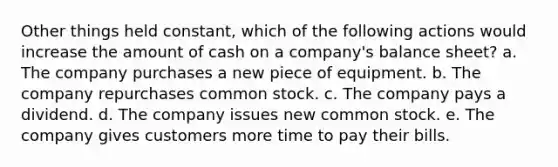 Other things held constant, which of the following actions would increase the amount of cash on a company's balance sheet? a. The company purchases a new piece of equipment. b. The company repurchases common stock. c. The company pays a dividend. d. The company issues new common stock. e. The company gives customers more time to pay their bills.