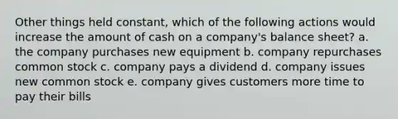 Other things held constant, which of the following actions would increase the amount of cash on a company's balance sheet? a. the company purchases new equipment b. company repurchases common stock c. company pays a dividend d. company issues new common stock e. company gives customers more time to pay their bills