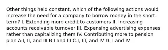 Other things held constant, which of the following actions would increase the need for a company to borrow money in the short-term? I. Extending more credit to customers II. Increasing accounts receivable turnover III. Expensing advertising expenses rather than capitalizing them IV. Contributing more to pension plan A.I, II, and III B.I and III C.I, III, and IV D. I and IV