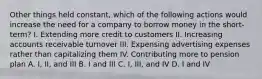 Other things held constant, which of the following actions would increase the need for a company to borrow money in the short-term? I. Extending more credit to customers II. Increasing accounts receivable turnover III. Expensing advertising expenses rather than capitalizing them IV. Contributing more to pension plan A. I, II, and III B. I and III C. I, III, and IV D. I and IV