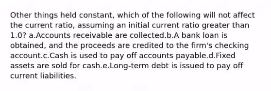 Other things held constant, which of the following will not affect the current ratio, assuming an initial current ratio greater than 1.0? a.Accounts receivable are collected.b.A bank loan is obtained, and the proceeds are credited to the firm's checking account.c.Cash is used to pay off accounts payable.d.Fixed assets are sold for cash.e.Long-term debt is issued to pay off current liabilities.