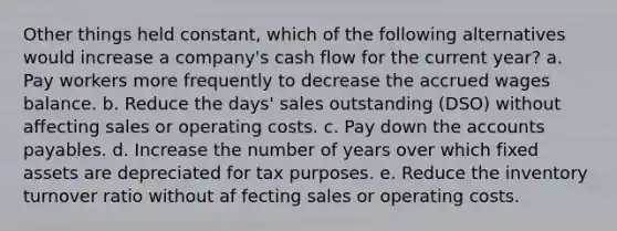 Other things held constant, which of the following alternatives would increase a company's cash flow for the current year? a. Pay workers more frequently to decrease the accrued wages balance. b. Reduce the days' sales outstanding (DSO) without affecting sales or operating costs. c. Pay down the accounts payables. d. Increase the number of years over which fixed assets are depreciated for tax purposes. e. Reduce the inventory turnover ratio without af fecting sales or operating costs.