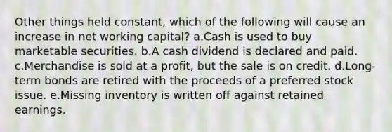 Other things held constant, which of the following will cause an increase in net working capital? a.Cash is used to buy marketable securities. b.A cash dividend is declared and paid. c.Merchandise is sold at a profit, but the sale is on credit. d.Long-term bonds are retired with the proceeds of a preferred stock issue. e.Missing inventory is written off against retained earnings.