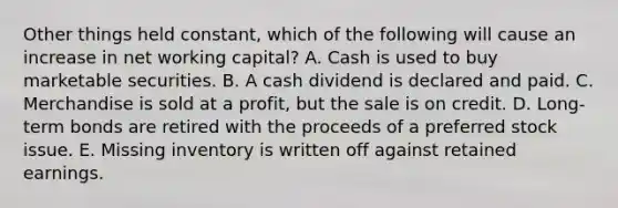 Other things held constant, which of the following will cause an increase in net working capital? A. Cash is used to buy marketable securities. B. A cash dividend is declared and paid. C. Merchandise is sold at a profit, but the sale is on credit. D. Long-term bonds are retired with the proceeds of a preferred stock issue. E. Missing inventory is written off against retained earnings.