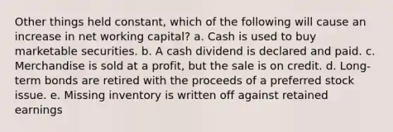 Other things held constant, which of the following will cause an increase in net working capital? a. Cash is used to buy marketable securities. b. A cash dividend is declared and paid. c. Merchandise is sold at a profit, but the sale is on credit. d. Long-term bonds are retired with the proceeds of a preferred stock issue. e. Missing inventory is written off against retained earnings