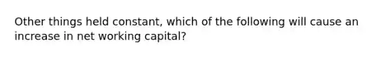 Other things held constant, which of the following will cause an increase in net working capital?