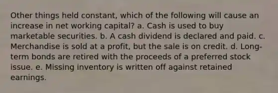 Other things held constant, which of the following will cause an increase in net working capital? a. Cash is used to buy marketable securities. b. A cash dividend is declared and paid. c. Merchandise is sold at a profit, but the sale is on credit. d. Long-term bonds are retired with the proceeds of a preferred stock issue. e. Missing inventory is written off against retained earnings.