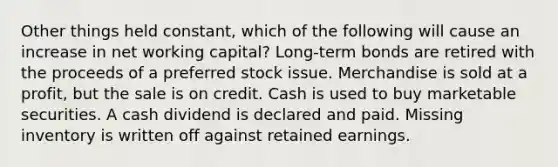 Other things held constant, which of the following will cause an increase in net working capital? Long-term bonds are retired with the proceeds of a preferred stock issue. Merchandise is sold at a profit, but the sale is on credit. Cash is used to buy marketable securities. A cash dividend is declared and paid. Missing inventory is written off against retained earnings.