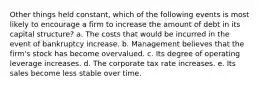 Other things held constant, which of the following events is most likely to encourage a firm to increase the amount of debt in its capital structure? a. The costs that would be incurred in the event of bankruptcy increase. b. Management believes that the firm's stock has become overvalued. c. Its degree of operating leverage increases. d. The corporate tax rate increases. e. Its sales become less stable over time.