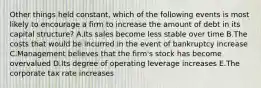 Other things held constant, which of the following events is most likely to encourage a firm to increase the amount of debt in its capital structure? A.Its sales become less stable over time B.The costs that would be incurred in the event of bankruptcy increase C.Management believes that the firm's stock has become overvalued D.Its degree of operating leverage increases E.The corporate tax rate increases