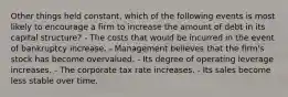 Other things held constant, which of the following events is most likely to encourage a firm to increase the amount of debt in its capital structure? - The costs that would be incurred in the event of bankruptcy increase. - Management believes that the firm's stock has become overvalued. - Its degree of operating leverage increases. - The corporate tax rate increases. - Its sales become less stable over time.