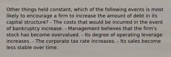 Other things held constant, which of the following events is most likely to encourage a firm to increase the amount of debt in its capital structure? - The costs that would be incurred in the event of bankruptcy increase. - Management believes that the firm's stock has become overvalued. - Its degree of operating leverage increases. - The corporate tax rate increases. - Its sales become less stable over time.