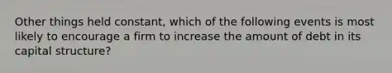 Other things held constant, which of the following events is most likely to encourage a firm to increase the amount of debt in its capital structure?