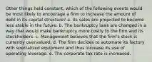 Other things held constant, which of the following events would be most likely to encourage a firm to increase the amount of debt in its capital structure? a. Its sales are projected to become less stable in the future. b. The bankruptcy laws are changed in a way that would make bankruptcy more costly to the firm and its stockholders. c. Management believes that the firm's stock is currently overvalued. d. The firm decides to automate its factory with specialized equipment and thus increase its use of operating leverage. e. The corporate tax rate is increased.